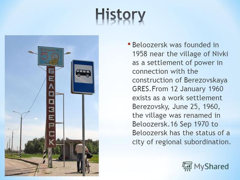 Beloozersk was founded in 1958 near the village of Nivki as a settlement of power in connection with the construction of Berezovskaya GRES.From 12 January 1960 exists as a work settlement Berezovsky, June 25, 1960, the village was renamed in Beloozer