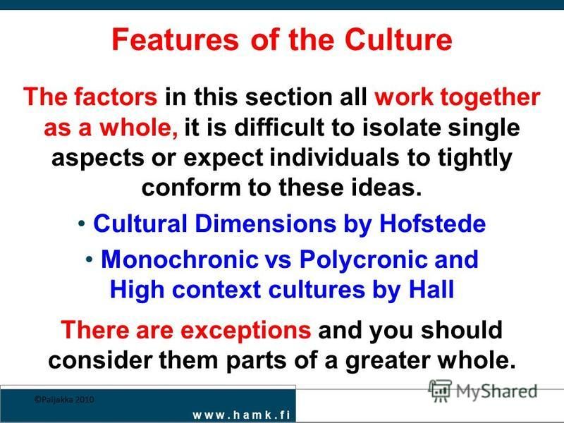 w w w. h a m k. f i Features of the Culture The factors in this section all work together as a whole, it is difficult to isolate single aspects or expect individuals to tightly conform to these ideas. Cultural Dimensions by Hofstede Monochronic vs Po