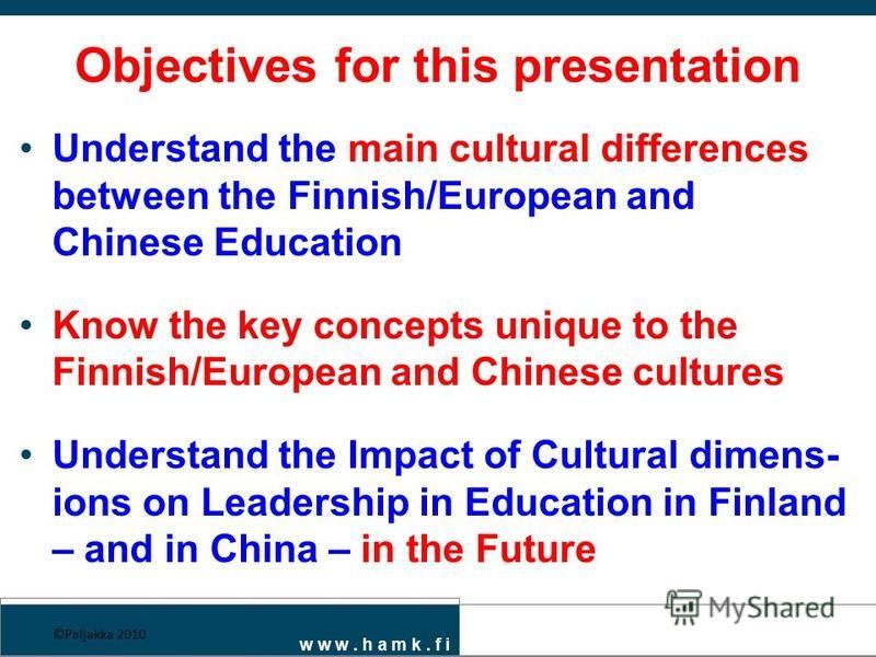 Objectives for this presentation Understand the main cultural differences between the Finnish/European and Chinese Education Know the key concepts unique to the Finnish/European and Chinese cultures Understand the Impact of Cultural dimens- ions on L