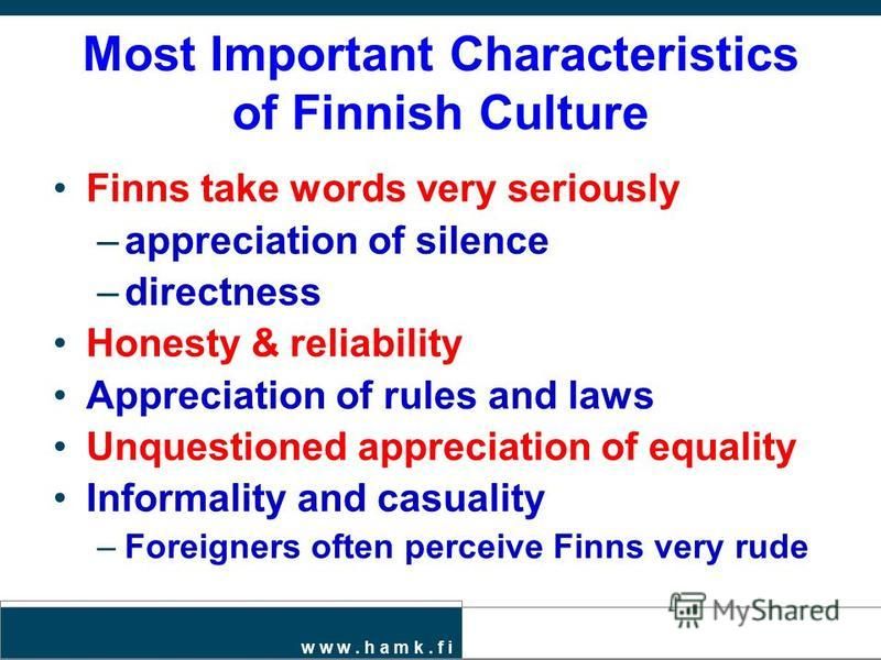 w w w. h a m k. f i Most Important Characteristics of Finnish Culture Finns take words very seriously –appreciation of silence –directness Honesty & reliability Appreciation of rules and laws Unquestioned appreciation of equality Informality and casu