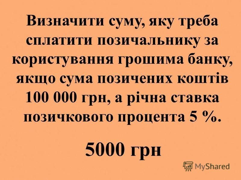 Визначити суму, яку треба сплатити позичальнику за користування грошима банку, якщо сума позичених коштів 100 000 грн, а річна ставка позичкового процента 5 %. 5000 грн