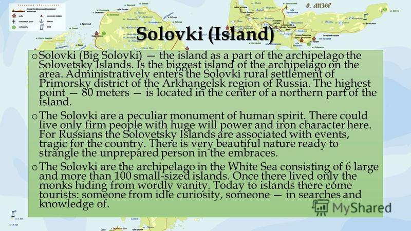 o Solovki (Big Solovki) the island as a part of the archipelago the Solovetsky Islands. Is the biggest island of the archipelago on the area. Administratively enters the Solovki rural settlement of Primorsky district of the Arkhangelsk region of Russ
