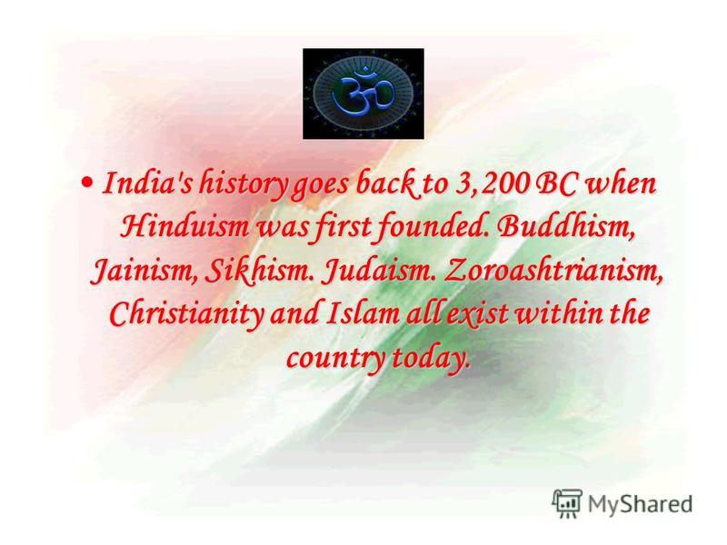 India's history goes back to 3,200 BC when Hinduism was first founded. Buddhism, Jainism, Sikhism. Judaism. Zoroashtrianism, Christianity and Islam all exist within the country today.India's history goes back to 3,200 BC when Hinduism was first found