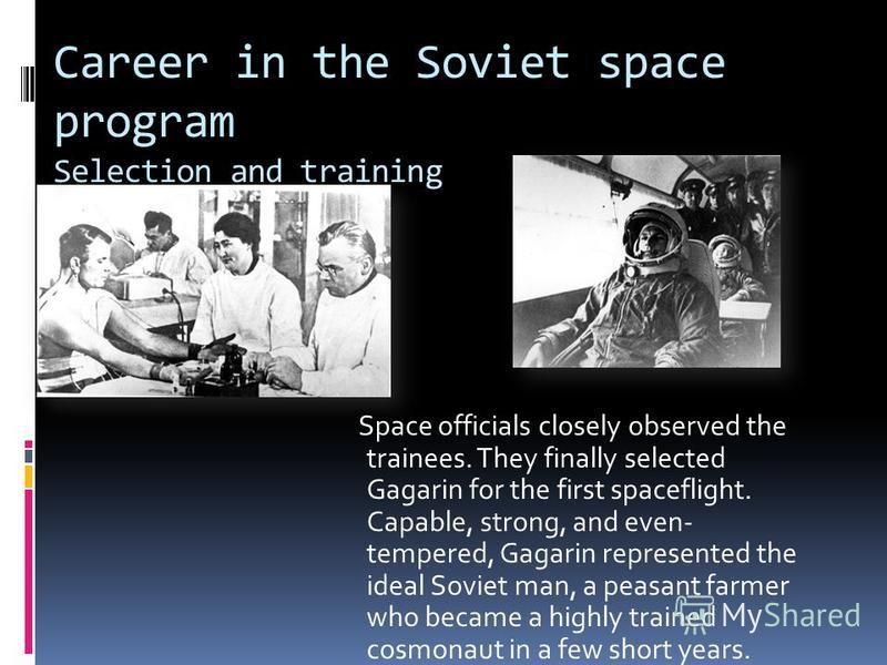 Career in the Soviet space program Selection and training Space officials closely observed the trainees. They finally selected Gagarin for the first spaceflight. Capable, strong, and even- tempered, Gagarin represented the ideal Soviet man, a peasant