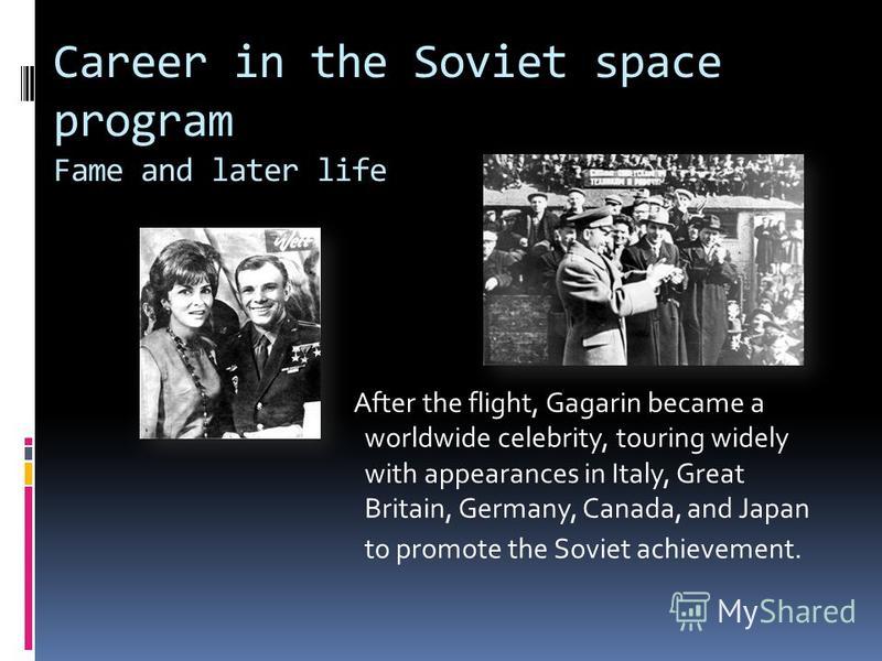 Career in the Soviet space program Fame and later life After the flight, Gagarin became a worldwide celebrity, touring widely with appearances in Italy, Great Britain, Germany, Canada, and Japan to promote the Soviet achievement.
