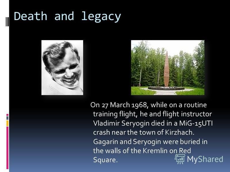 Death and legacy On 27 March 1968, while on a routine training flight, he and flight instructor Vladimir Seryogin died in a MiG-15UTI crash near the town of Kirzhach. Gagarin and Seryogin were buried in the walls of the Kremlin on Red Square.