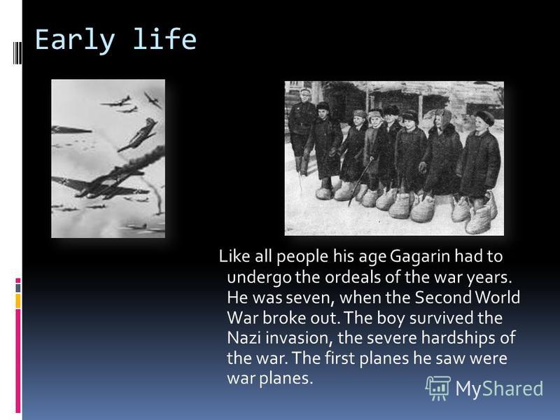 Early life Like all people his age Gagarin had to undergo the ordeals of the war years. He was seven, when the Second World War broke out. The boy survived the Nazi invasion, the severe hardships of the war. The first planes he saw were war planes.
