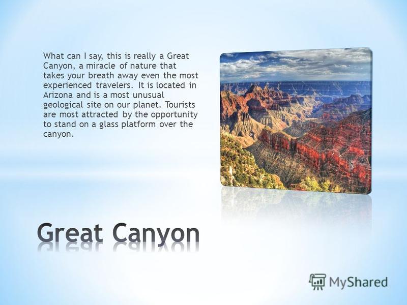 What can I say, this is really a Great Canyon, a miracle of nature that takes your breath away even the most experienced travelers. It is located in Arizona and is a most unusual geological site on our planet. Tourists are most attracted by the oppor