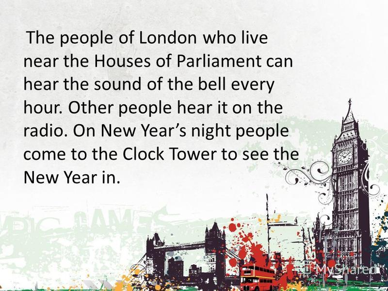 The people of London who live near the Houses of Parliament can hear the sound of the bell every hour. Other people hear it on the radio. On New Years night people come to the Clock Tower to see the New Year in.