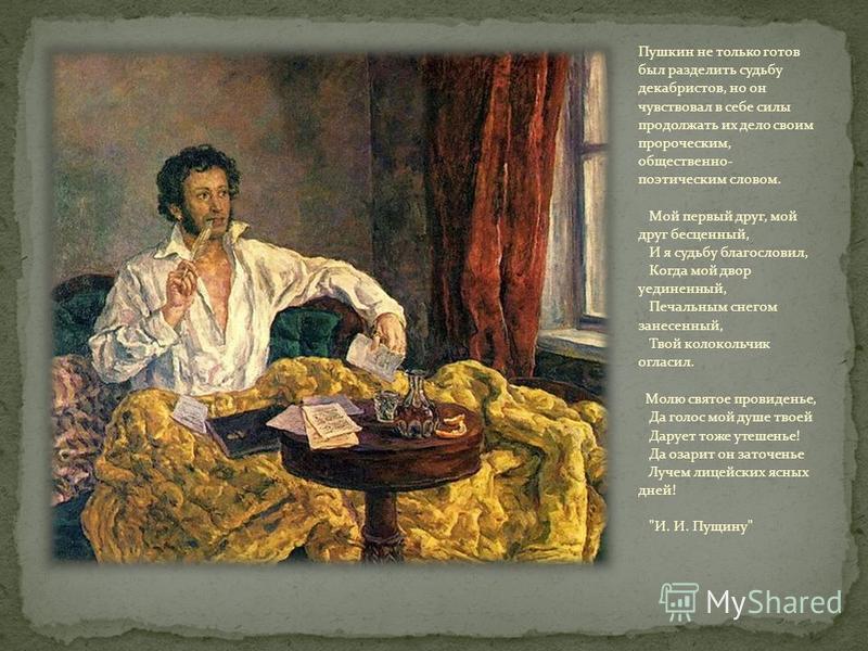 Пушкин не только готов был разделить судьбу декабристов, но он чувствовал в себе силы продолжать их дело своим пророческим, общественно- поэтическим словом. Мой первый друг, мой друг бесценный, И я судьбу благословил, Когда мой двор уединенный, Печал