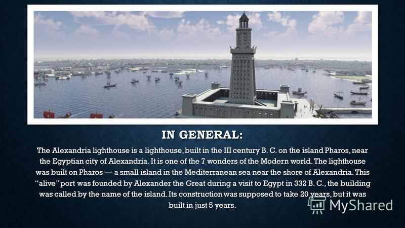IN GENERAL: The Alexandria lighthouse is a lighthouse, built in the III century B. C. on the island Pharos, near the Egyptian city of Alexandria. It is one of the 7 wonders of the Modern world. The lighthouse was built on Pharos a small island in the