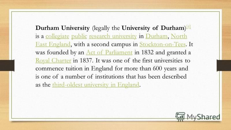 Durham University (legally the University of Durham) [4] is a collegiate public research university in Durham, North East England, with a second campus in Stockton-on-Tees. It was founded by an Act of Parliament in 1832 and granted a Royal Charter in