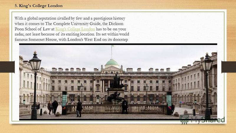 5. King's College London With a global reputation rivalled by few and a prestigious history when it comes to The Complete University Guide, the Dickson Poon School of Law at Kings College London has to be on your radar, not least because of its excit