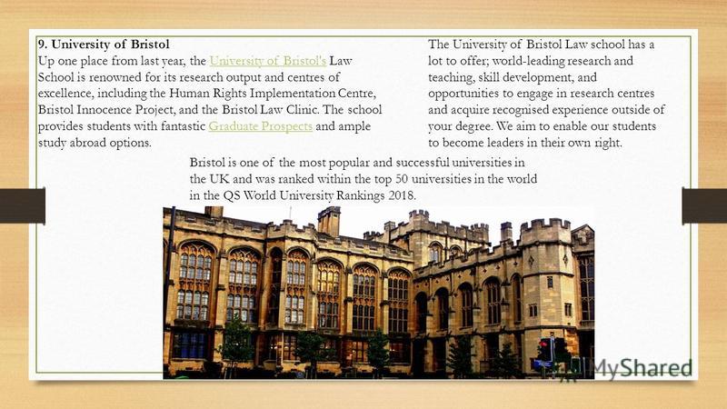 9. University of Bristol Up one place from last year, the University of Bristol's Law School is renowned for its research output and centres of excellence, including the Human Rights Implementation Centre, Bristol Innocence Project, and the Bristol L