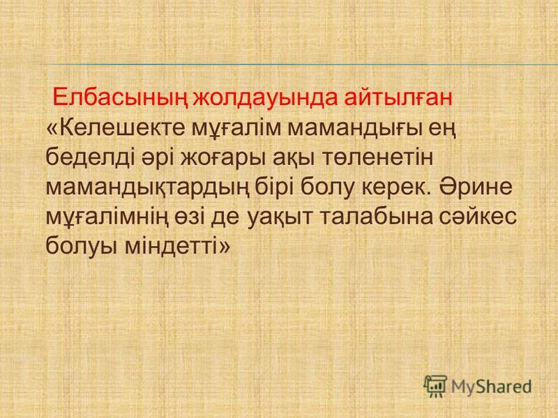 Елбасының жолдауында айтылған «Келешекте мұғалім мамандығы ең беделді әрі жоғары ақы төленетін мамандықтардың бірі болу керек. Әрине мұғалімнің өзі де уақыт талабына сәйкес болуы міндетті»