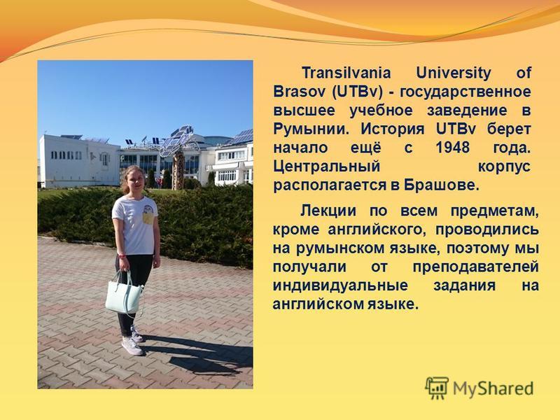 Transilvania University of Brasov (UTBv) - государственное высшее учебное заведение в Румынии. История UTBv берет начало ещё с 1948 года. Центральный корпус располагается в Брашове. Лекции по всем предметам, кроме английского, проводились на румынско