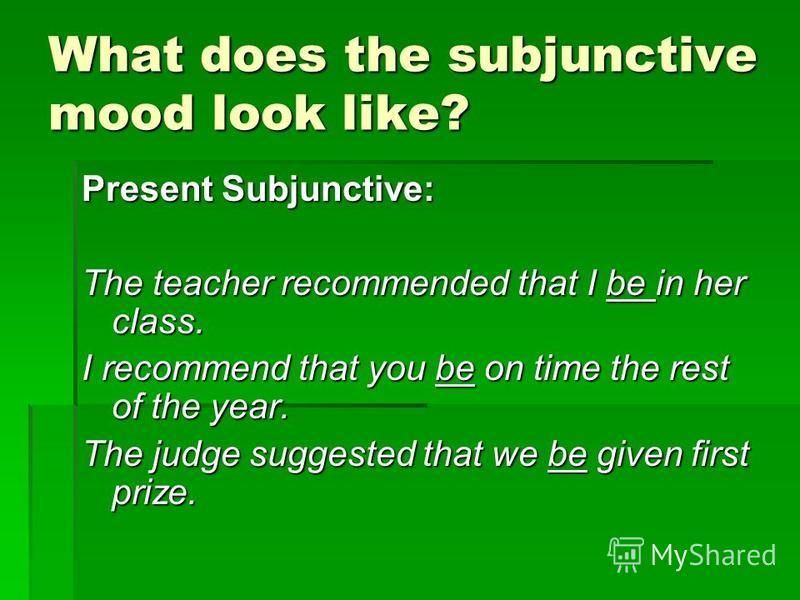 What does the subjunctive mood look like? Present Subjunctive: The teacher recommended that I be in her class. I recommend that you be on time the rest of the year. The judge suggested that we be given first prize.