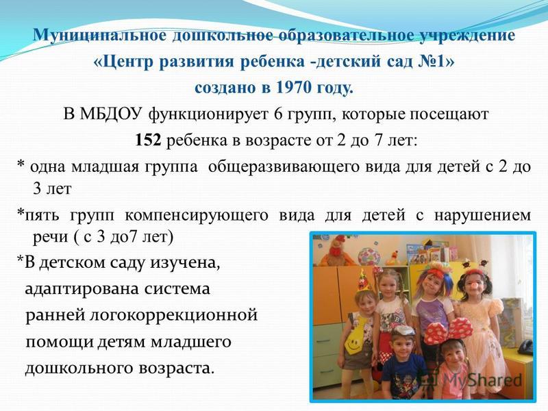 Муниципальное дошкольное образовательное учреждение «Центр развития ребенка -детский сад 1» создано в 1970 году. В МБДОУ функционирует 6 групп, которые посещают 152 ребенка в возрасте от 2 до 7 лет: * одна младшая группа общеразвивающего вида для дет