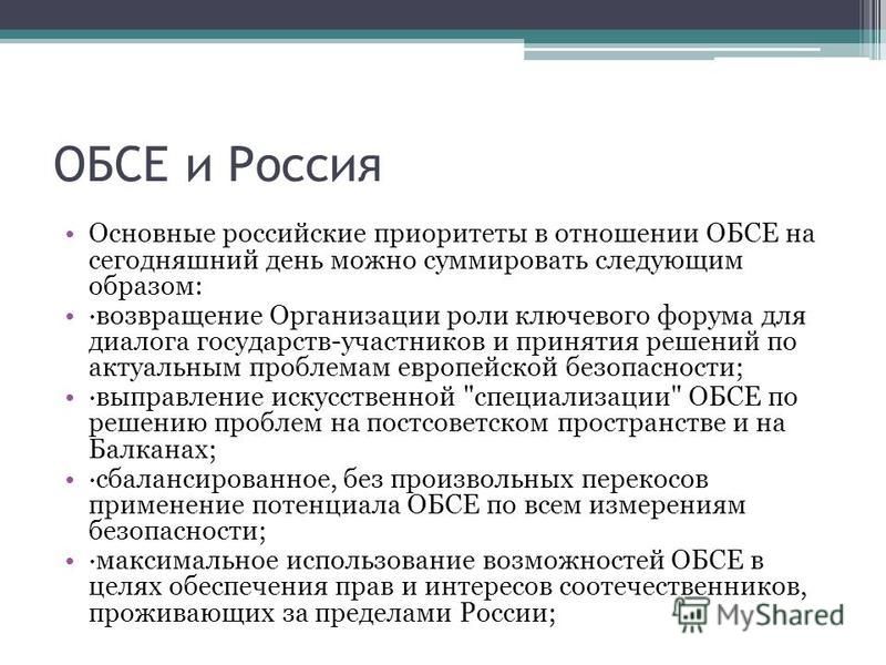 ОБСЕ и Россия Основные российские приоритеты в отношении ОБСЕ на сегодняшний день можно суммировать следующим образом: ·возвращение Организации роли ключевого форума для диалога государств-участников и принятия решений по актуальным проблемам европей