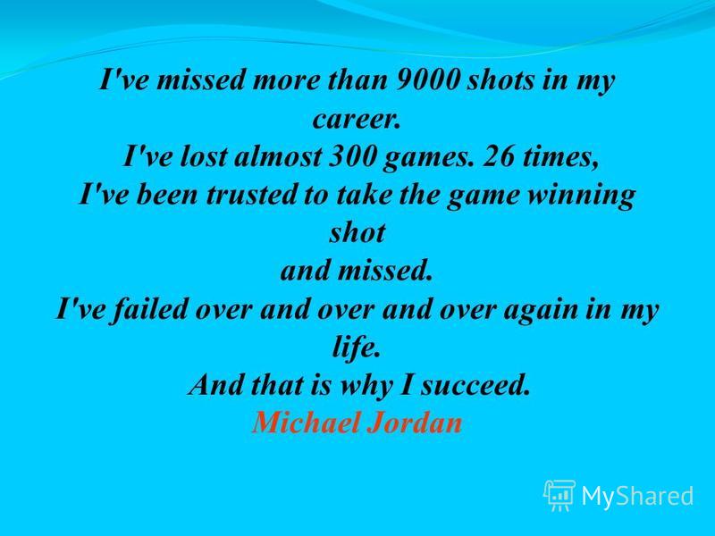 I've missed more than 9000 shots in my career. I've lost almost 300 games. 26 times, I've been trusted to take the game winning shot and missed. I've failed over and over and over again in my life. And that is why I succeed. Michael Jordan