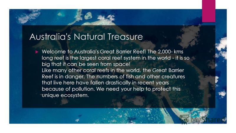 Australia's Natural Treasure Welcome to Australia's Great Barrier Reef! The 2,000- kms long reef is the largest coral reef system in the world - it is so big that it can be seen from space! Like many other coral reefs in the world, the Great Barrier 