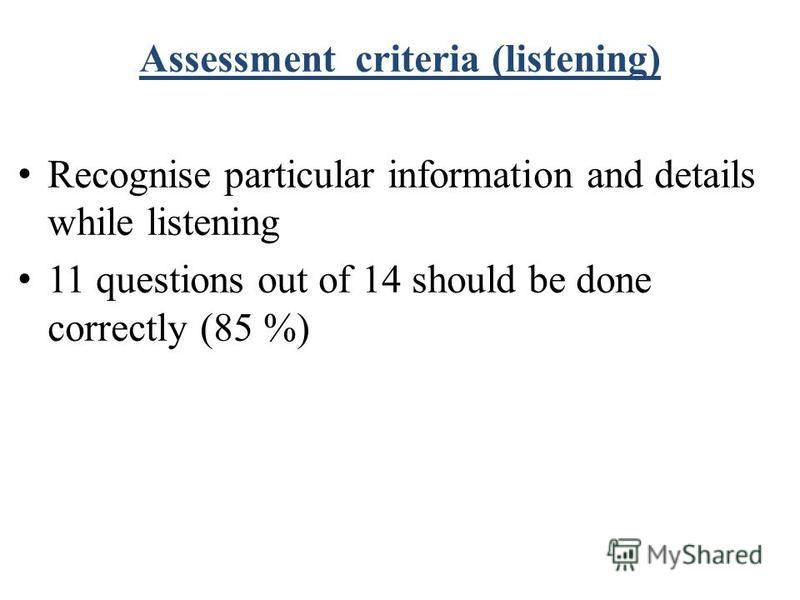 Assessment criteria (listening) Recognise particular information and details while listening 11 questions out of 14 should be done correctly (85 %)