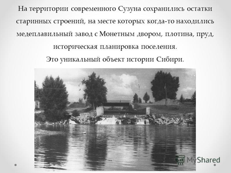 На территории современного Сузуна сохранились остатки старинных строений, на месте которых когда-то находились медеплавильный завод с Монетным двором, плотина, пруд, историческая планировка поселения. Это уникальный объект истории Сибири.