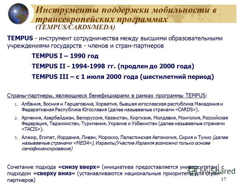 17 Инструменты поддержки мобильности в трансевропейских программах (TEMPUS/CARDS/MEDA) TEMPUS - инструмент сотрудничества между высшими образовательными учреждениями государств - членов и стран-партнеров TEMPUS I – 1990 год TEMPUS II - 1994-1998 гг. 