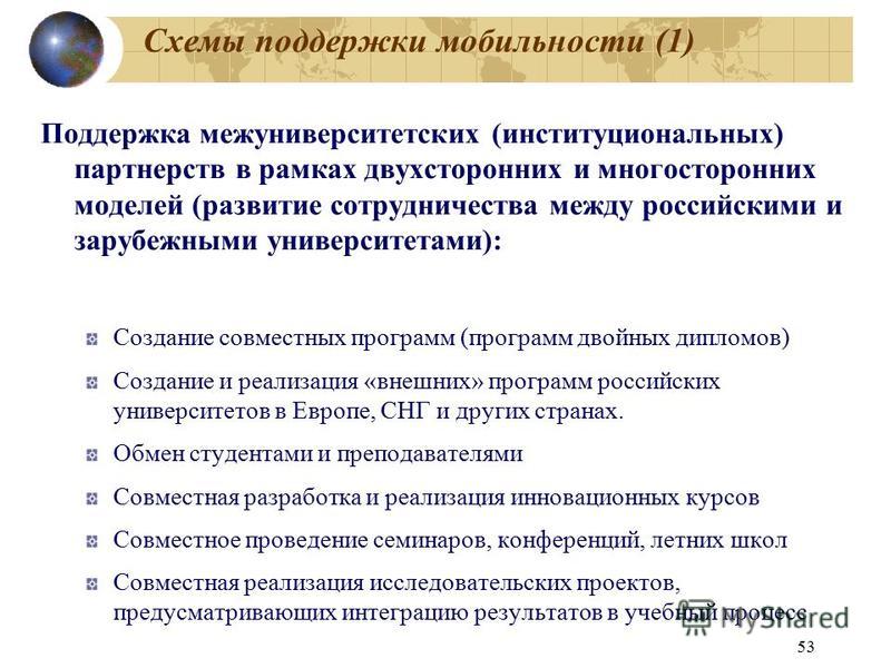 53 Схемы поддержки мобильности (1) Поддержка межуниверситетских (институциональных) партнерств в рамках двухсторонних и многосторонних моделей (развитие сотрудничества между российскими и зарубежными университетами): Создание совместных программ (про