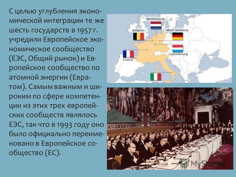С целью углуб­ле­ния эко­но­ ми­че­ской ин­те­гра­ции те же шесть го­су­дарств в 1957 г. учре­ди­ли Ев­ро­пей­ское эко­ но­ми­че­ское со­об­ще­ство (ЕЭС, Общий рынок) и Ев­ ро­пей­ское со­об­ще­ство по атом­ной энер­гии (Евра­ том). Самым важ­ным и ш