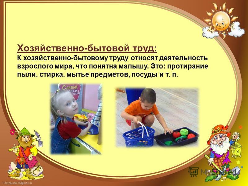 FokinaLida.75@mail.ru Хозяйственно-бытовой труд: К хозяйственно-бытовому труду относят деятельность взрослого мира, что понятна малышу. Это: протирание пыли. стирка. мытье предметов, посуды и т. п.