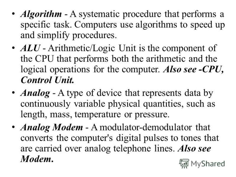 Algorithm - A systematic procedure that performs a specific task. Computers use algorithms to speed up and simplify procedures. ALU - Arithmetic/Logic Unit is the component of the CPU that performs both the arithmetic and the logical operations for t