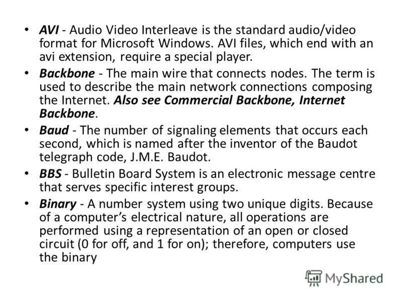AVI - Audio Video Interleave is the standard audio/video format for Microsoft Windows. AVI files, which end with an avi extension, require a special player. Backbone - The main wire that connects nodes. The term is used to describe the main network c
