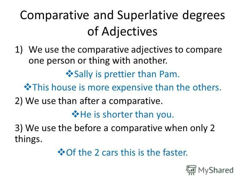 Comparative and Superlative degrees of Adjectives 1)We use the comparative adjectives to compare one person or thing with another. Sally is prettier than Pam. This house is more expensive than the others. 2) We use than after a comparative. He is sho