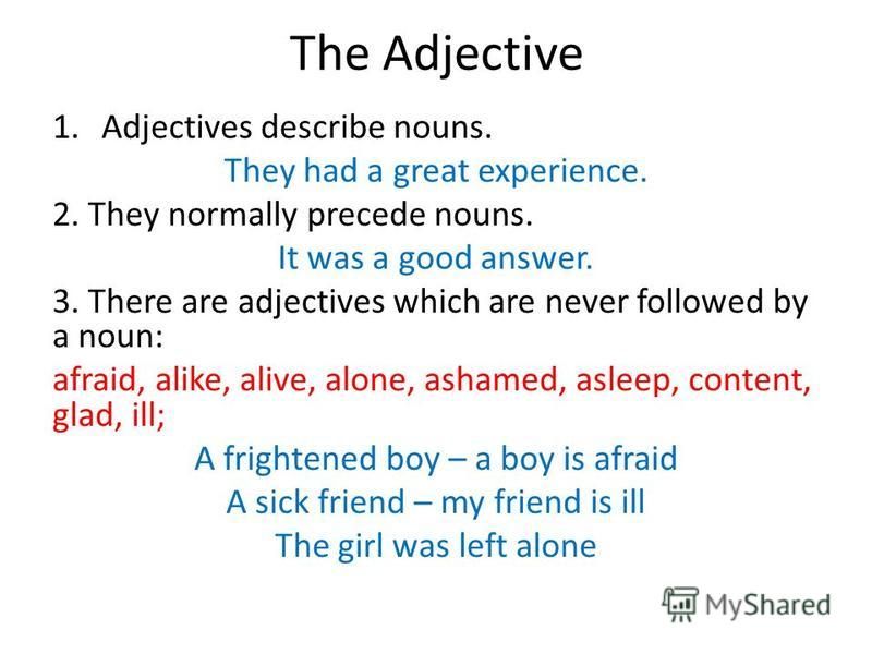 1.Adjectives describe nouns. They had a great experience. 2. They normally precede nouns. It was a good answer. 3. There are adjectives which are never followed by a noun: afraid, alike, alive, alone, ashamed, asleep, content, glad, ill; A frightened