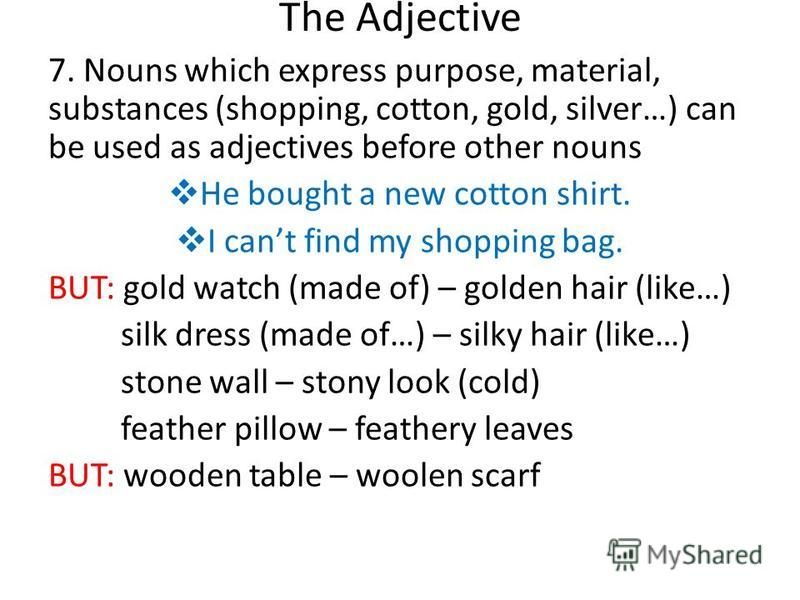 The Adjective 7. Nouns which express purpose, material, substances (shopping, cotton, gold, silver…) can be used as adjectives before other nouns He bought a new cotton shirt. I cant find my shopping bag. BUT: gold watch (made of) – golden hair (like