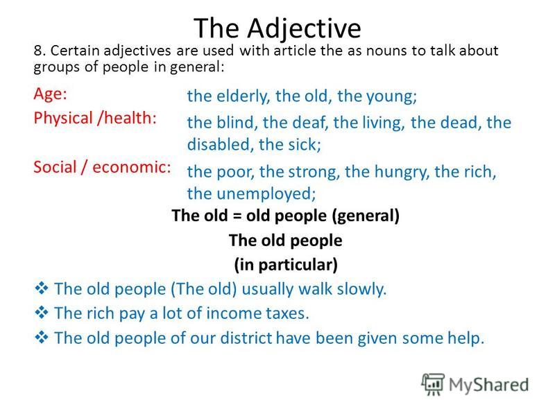 The Adjective 8. Certain adjectives are used with article the as nouns to talk about groups of people in general: Age: Physical /health: Social / economic: The old = old people (general) The old people (in particular) The old people (The old) usually
