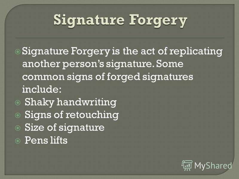 Signature Forgery is the act of replicating another persons signature. Some common signs of forged signatures include: Shaky handwriting Signs of retouching Size of signature Pens lifts