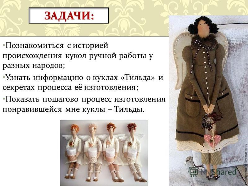 Познакомиться с историей происхождения кукол ручной работы у разных народов ; Узнать информацию о куклах « Тильда » и секретах процесса её изготовления ; Показать пошагово процесс изготовления понравившейся мне куклы – Тильды. ЗАДАЧИ:
