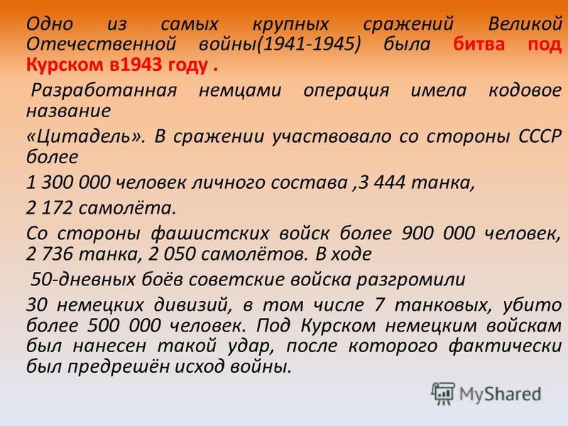 Одно из самых крупных сражений Великой Отечественной войны(1941-1945) была битва под Курском в 1943 году. Разработанная немцами операция имела кодовое название «Цитадель». В сражении участвовало со стороны СССР более 1 300 000 человек личного состава