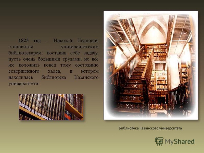 1825 год – Николай Иванович становится университетским библиотекарем, поставив себе задачу, пусть очень большими трудами, но всё же положить конец тому состоянию совершенного хаоса, в котором находилась библиотека Казанского университета. Библиотека 