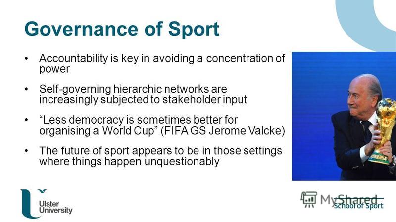 Governance of Sport Accountability is key in avoiding a concentration of power Self-governing hierarchic networks are increasingly subjected to stakeholder input Less democracy is sometimes better for organising a World Cup (FIFA GS Jerome Valcke) Th