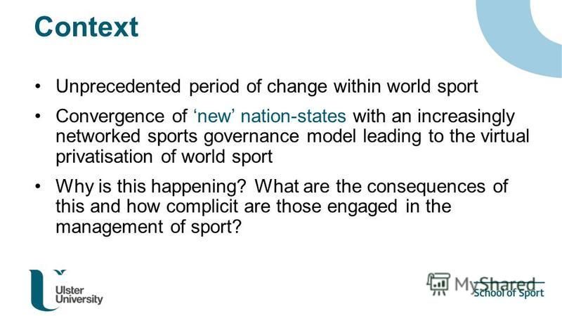 Context Unprecedented period of change within world sport Convergence of new nation-states with an increasingly networked sports governance model leading to the virtual privatisation of world sport Why is this happening? What are the consequences of 