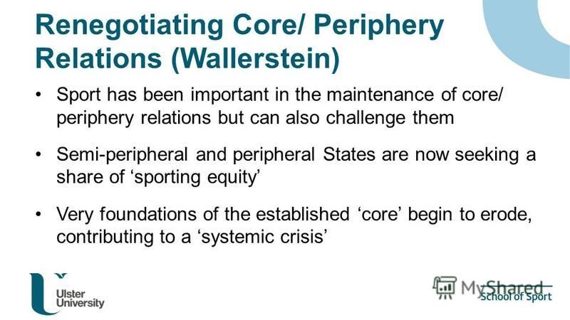 Renegotiating Core/ Periphery Relations (Wallerstein) Sport has been important in the maintenance of core/ periphery relations but can also challenge them Semi-peripheral and peripheral States are now seeking a share of sporting equity Very foundatio
