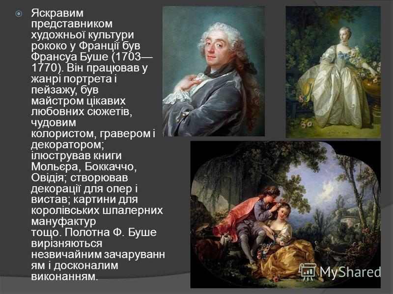 Яскравим представником художньої культури рококо у Франції був Франсуа Буше (1703 1770). Він працював у жанрі портрета і пейзажу, був майстром цікавих любовних сюжетів, чудовим колористом, гравером і декоратором; ілюстрував книги Мольєра, Боккаччо, О