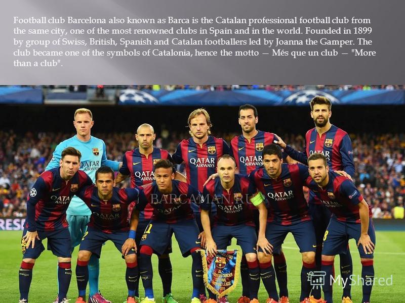 Football club Barcelona also known as Barca is the Catalan professional football club from the same city, one of the most renowned clubs in Spain and in the world. Founded in 1899 by group of Swiss, British, Spanish and Catalan footballers led by Joa