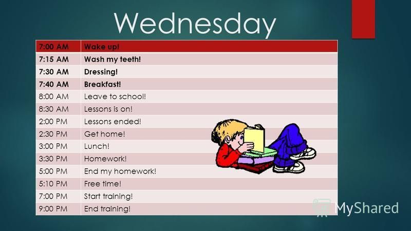 Wednesday 7:00 AMWake up! 7:15 AMWash my teeth! 7:30 AMDressing! 7:40 AMBreakfast! 8:00 AMLeave to school! 8:30 AMLessons is on! 2:00 PMLessons ended! 2:30 PMGet home! 3:00 PMLunch! 3:30 PMHomework! 5:00 PMEnd my homework! 5:10 PMFree time! 7:00 PMSt