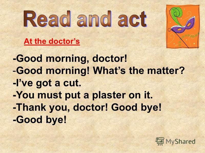 At the doctors -Good morning, doctor! -Good morning! Whats the matter? -Ive got a cut. -You must put a plaster on it. -Thank you, doctor! Good bye! -Good bye!