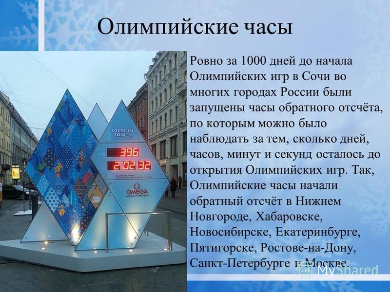 Олимпийские часы Ровно за 1000 дней до начала Олимпийских игр в Сочи во многих городах России были запущены часы обратного отсчёта, по которым можно было наблюдать за тем, сколько дней, часов, минут и секунд осталось до открытия Олимпийских игр. Так,