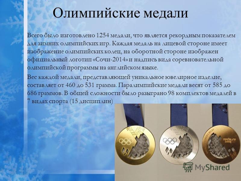 Олимпийские медали Всего было изготовлено 1254 медали, что является рекордным показателем для зимних олимпийских игр. Каждая медаль на лицевой стороне имеет изображение олимпийских колец, на оборотной стороне изображен официальный логотип «Сочи-2014»